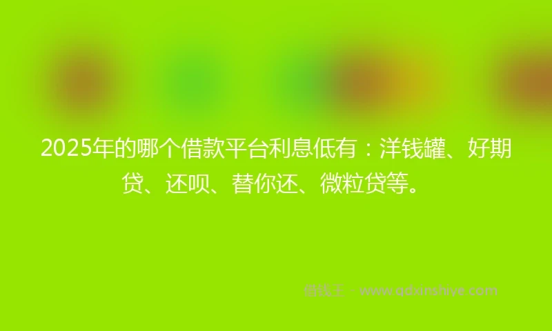 2025年的哪个借款平台利息低有：洋钱罐、好期贷、还呗、替你还、微粒贷等。
