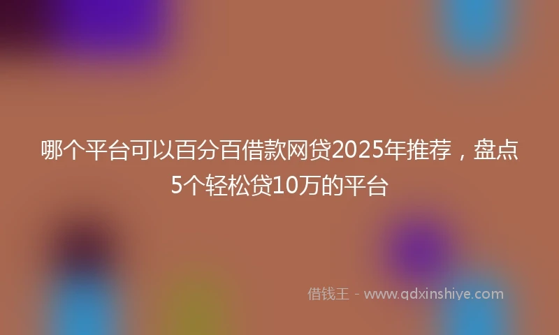 哪个平台可以百分百借款网贷2025年推荐，盘点5个轻松贷10万的平台