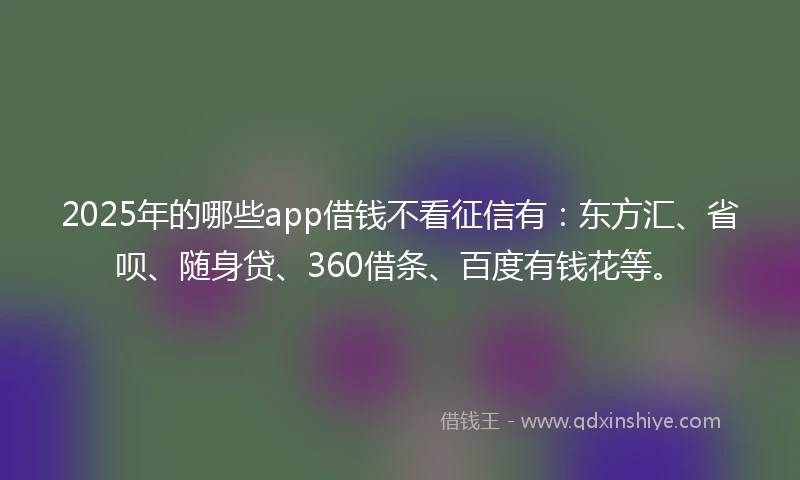 2025年的哪些app借钱不看征信有：东方汇、省呗、随身贷、360借条、百度有钱花等。