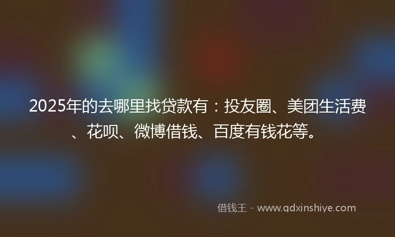 2025年的去哪里找贷款有:投友圈、美团生活费、花呗、微博借钱、百度有钱花等。