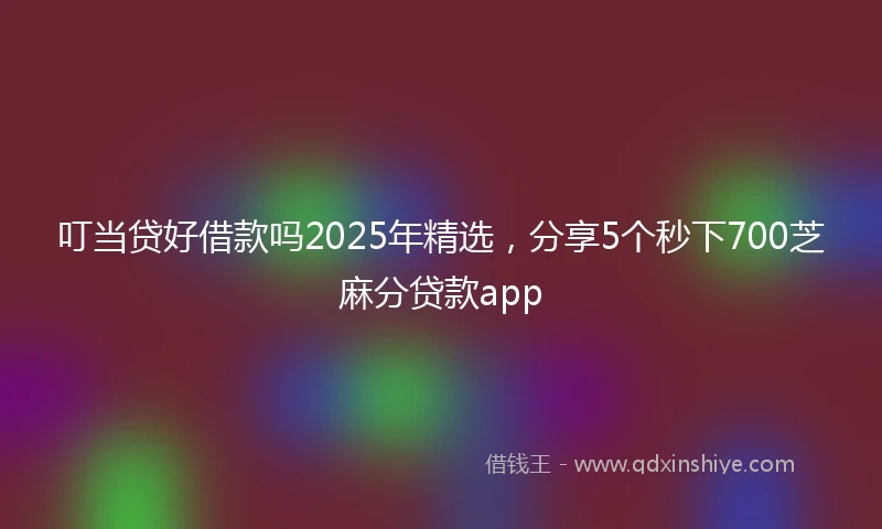 叮当贷好借款吗2025年精选，分享5个秒下700芝麻分贷款app