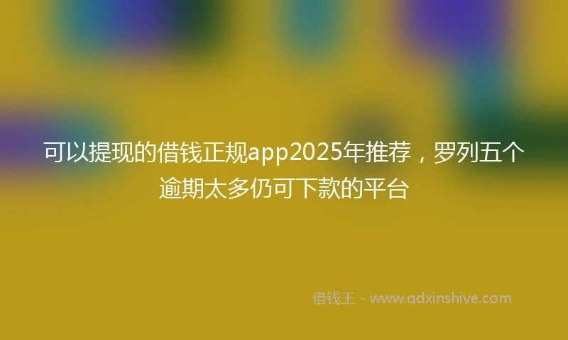 可以提现的借钱正规app2025年推荐，罗列五个逾期太多仍可下款的平台