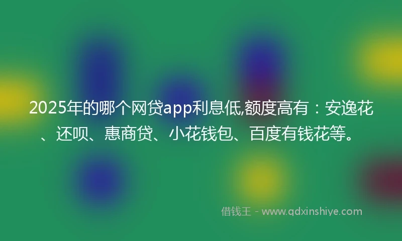 2025年的哪个网贷app利息低,额度高有：安逸花、还呗、惠商贷、小花钱包、百度有钱花等。