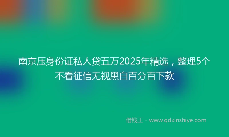 南京压身份证私人贷五万2025年精选，整理5个不看征信无视黑白百分百下款