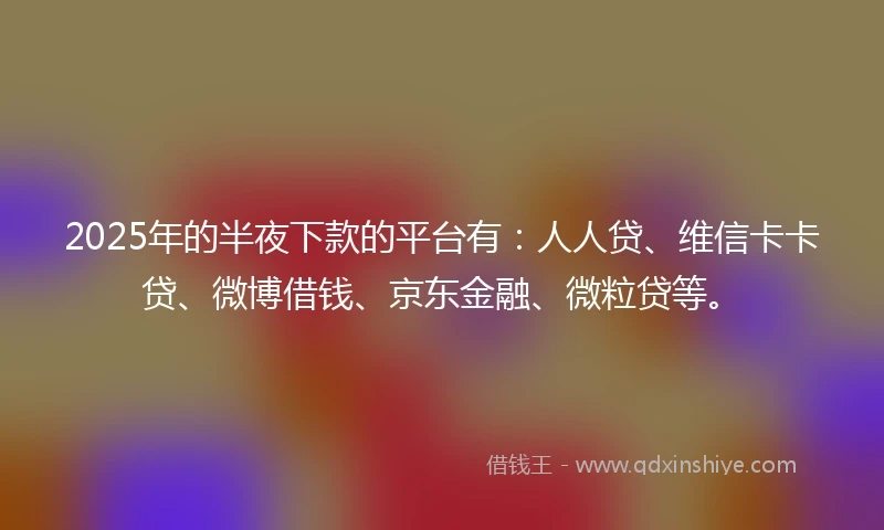 2025年的半夜下款的平台有：人人贷、维信卡卡贷、微博借钱、京东金融、微粒贷等。