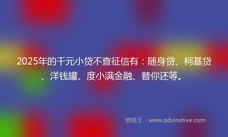 2025年的千元小贷不查征信有：随身贷、柯基贷、洋钱罐、度小满金融、替你还等。