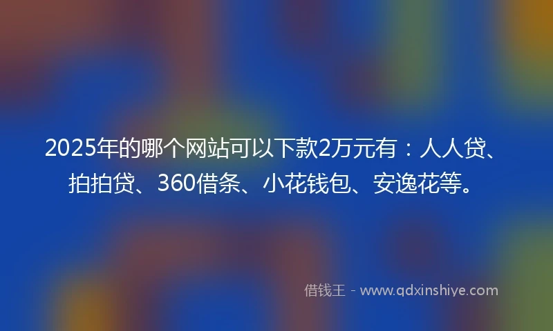 2025年的哪个网站可以下款2万元有：人人贷、拍拍贷、360借条、小花钱包、安逸花等。