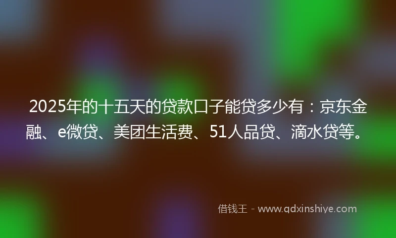 2025年的十五天的贷款口子能贷多少有：京东金融、e微贷、美团生活费、51人品贷、滴水贷等。