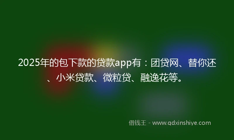 2025年的包下款的贷款app有：团贷网、替你还、小米贷款、微粒贷、融逸花等。