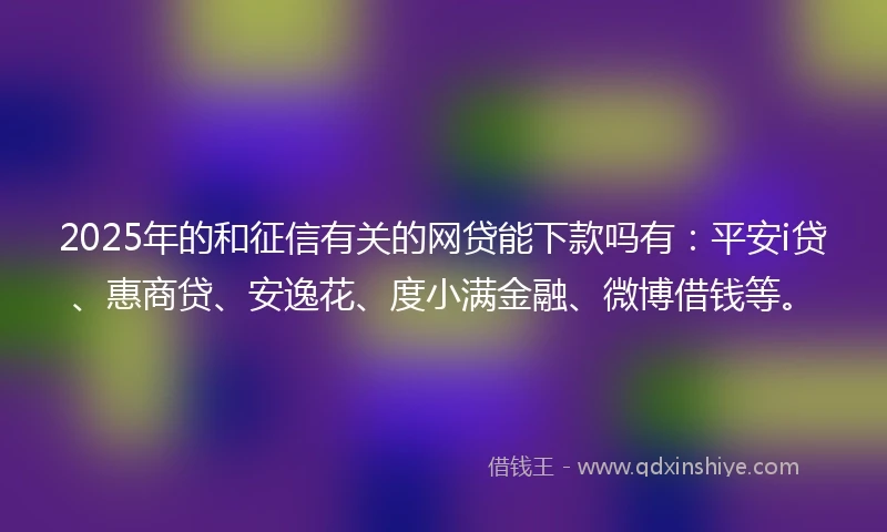 2025年的和征信有关的网贷能下款吗有：平安i贷、惠商贷、安逸花、度小满金融、微博借钱等。