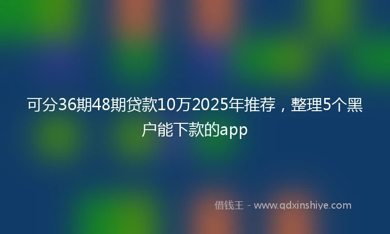 可分36期48期贷款10万2025年推荐，整理5个黑户能下款的app