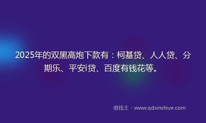 2025年的双黑高炮下款有：柯基贷、人人贷、分期乐、平安i贷、百度有钱花等。
