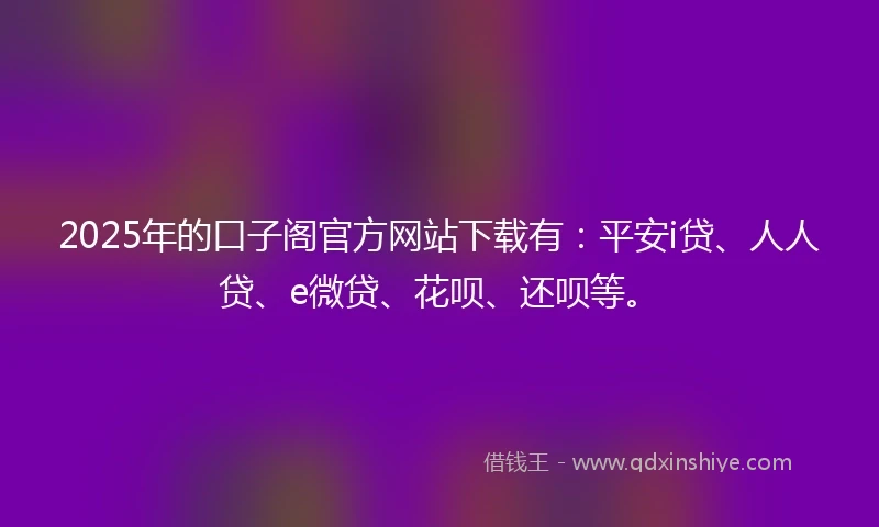 2025年的口子阁官方网站下载有：平安i贷、人人贷、e微贷、花呗、还呗等。