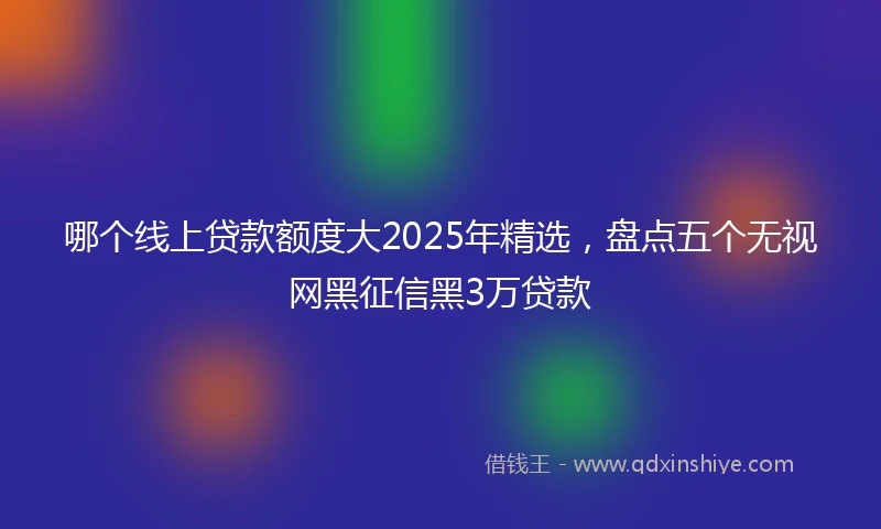 哪个线上贷款额度大2025年精选，盘点五个无视网黑征信黑3万贷款