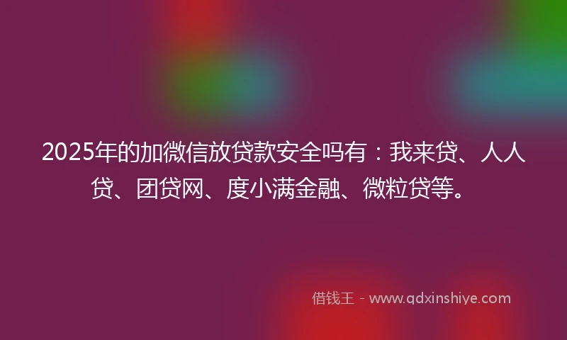 2025年的加微信放贷款安全吗有：我来贷、人人贷、团贷网、度小满金融、微粒贷等。