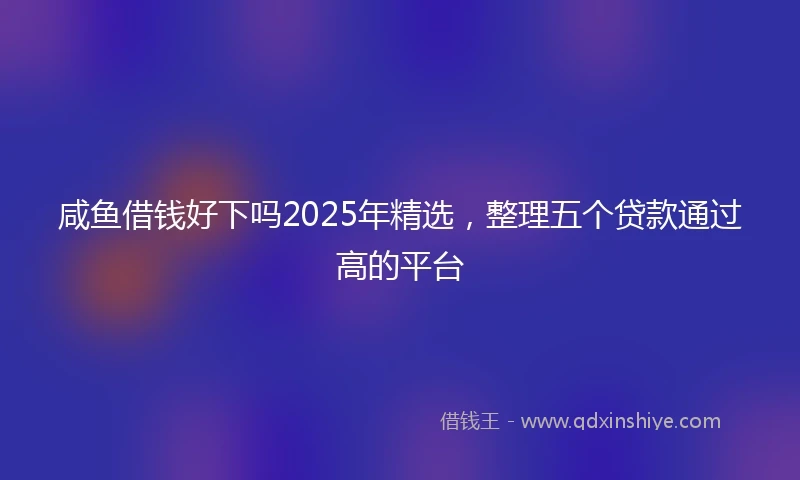 咸鱼借钱好下吗2025年精选，整理五个贷款通过高的平台