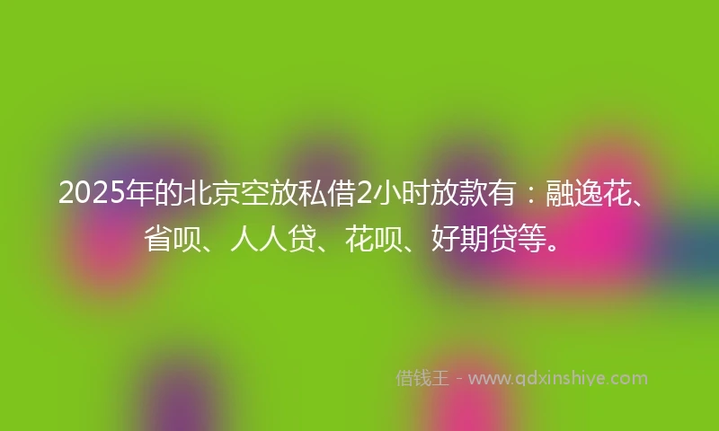2025年的北京空放私借2小时放款有：融逸花、省呗、人人贷、花呗、好期贷等。