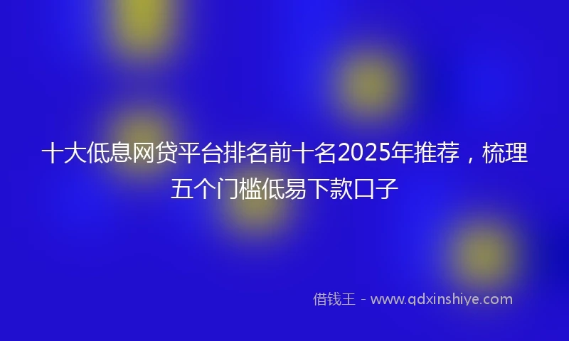 十大低息网贷平台排名前十名2025年推荐，梳理五个门槛低易下款口子