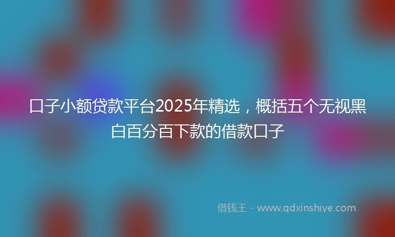 口子小额贷款平台2025年精选,概括五个无视黑白百分百下款的借款口子