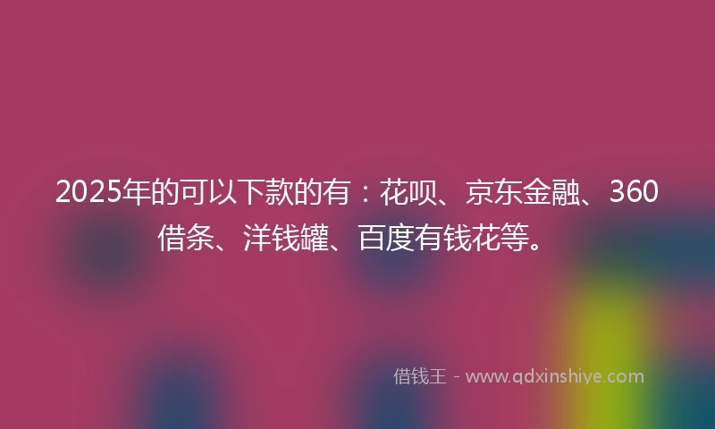 2025年的可以下款的有:花呗、京东金融、360借条、洋钱罐、百度有钱花等。