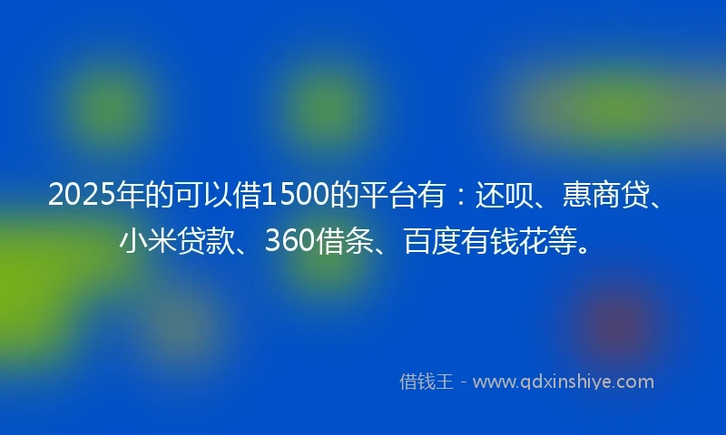 2025年的可以借1500的平台有：还呗、惠商贷、小米贷款、360借条、百度有钱花等。