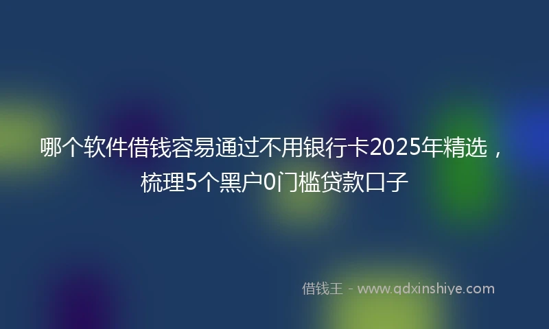 哪个软件借钱容易通过不用银行卡2025年精选，梳理5个黑户0门槛贷款口子