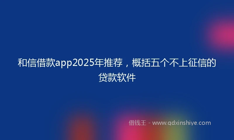 和信借款app2025年推荐，概括五个不上征信的贷款软件