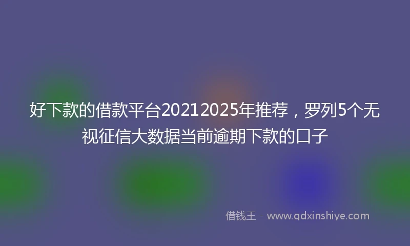 好下款的借款平台20212025年推荐，罗列5个无视征信大数据当前逾期下款的口子