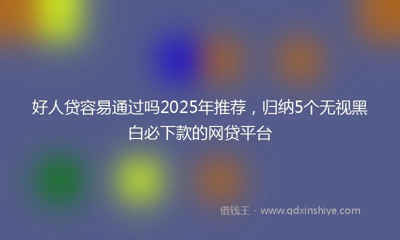 好人贷容易通过吗2025年推荐，归纳5个无视黑白必下款的网贷平台