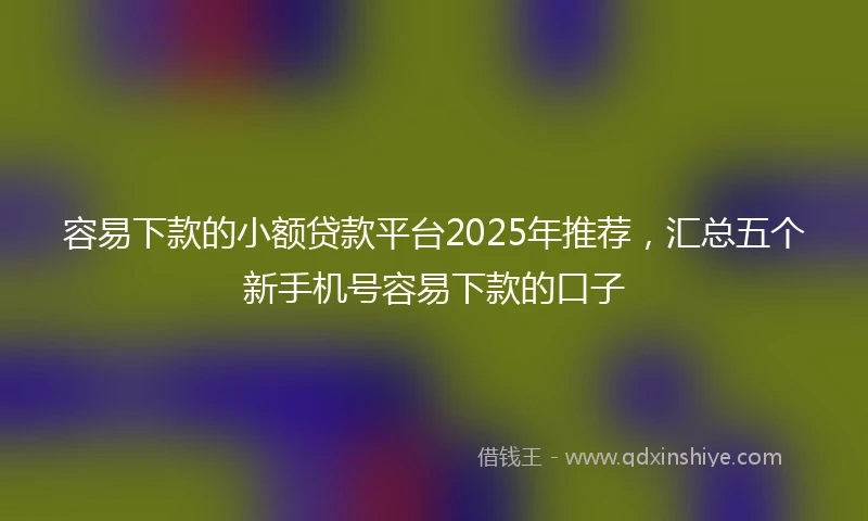 容易下款的小额贷款平台2025年推荐，汇总五个新手机号容易下款的口子