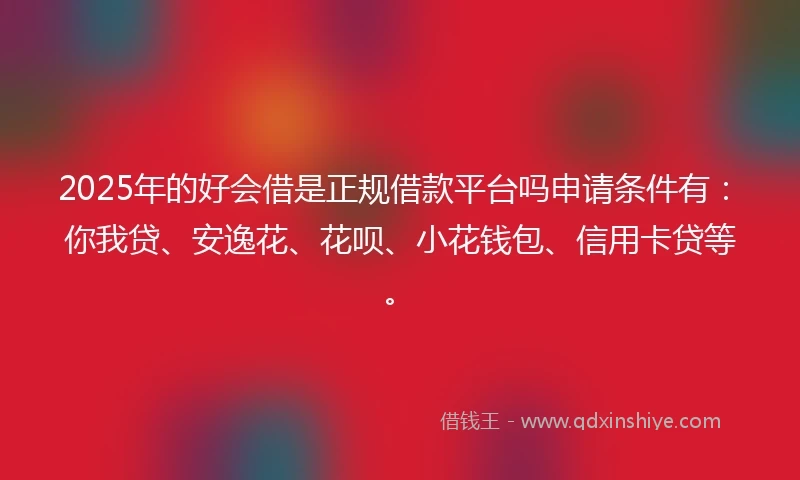 2025年的好会借是正规借款平台吗申请条件有：你我贷、安逸花、花呗、小花钱包、信用卡贷等。