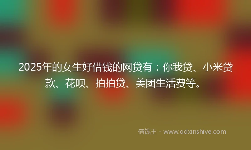 2025年的女生好借钱的网贷有：你我贷、小米贷款、花呗、拍拍贷、美团生活费等。