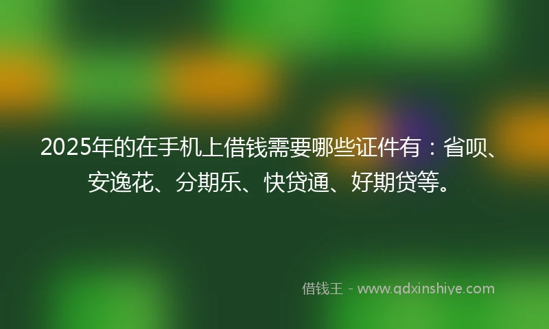 2025年的在手机上借钱需要哪些证件有：省呗、安逸花、分期乐、快贷通、好期贷等。
