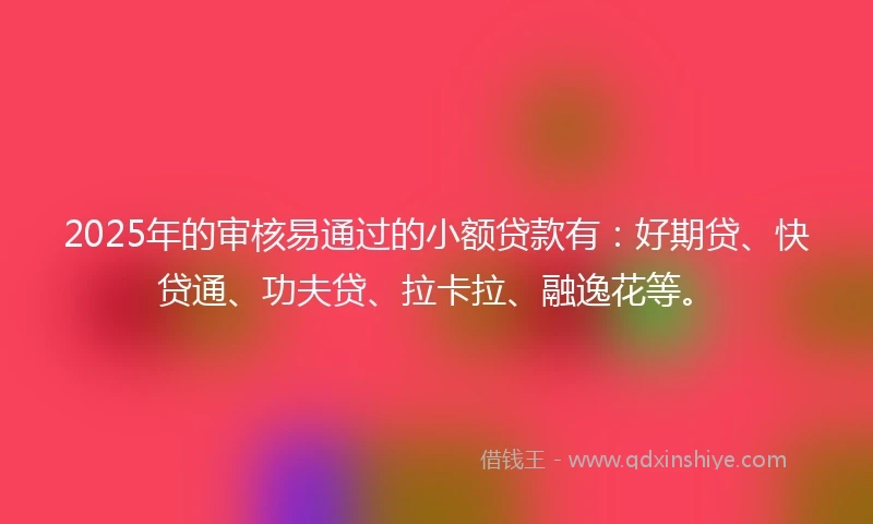 2025年的审核易通过的小额贷款有：好期贷、快贷通、功夫贷、拉卡拉、融逸花等。