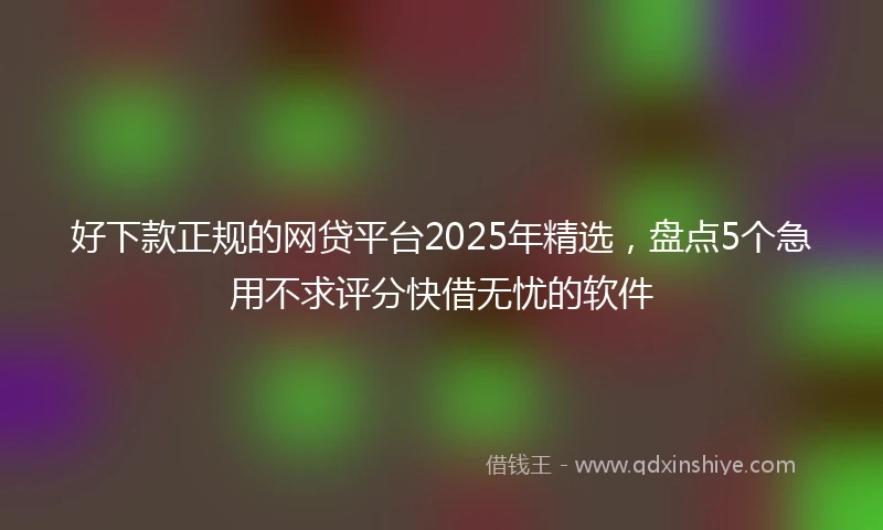 好下款正规的网贷平台2025年精选，盘点5个急用不求评分快借无忧的软件