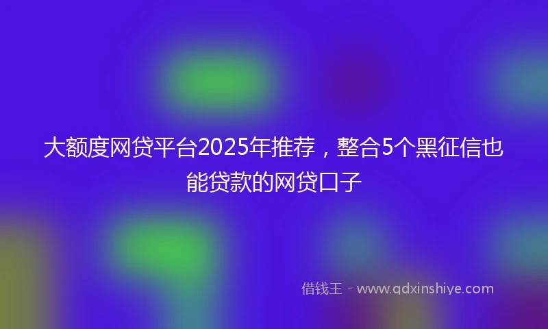 大额度网贷平台2025年推荐，整合5个黑征信也能贷款的网贷口子