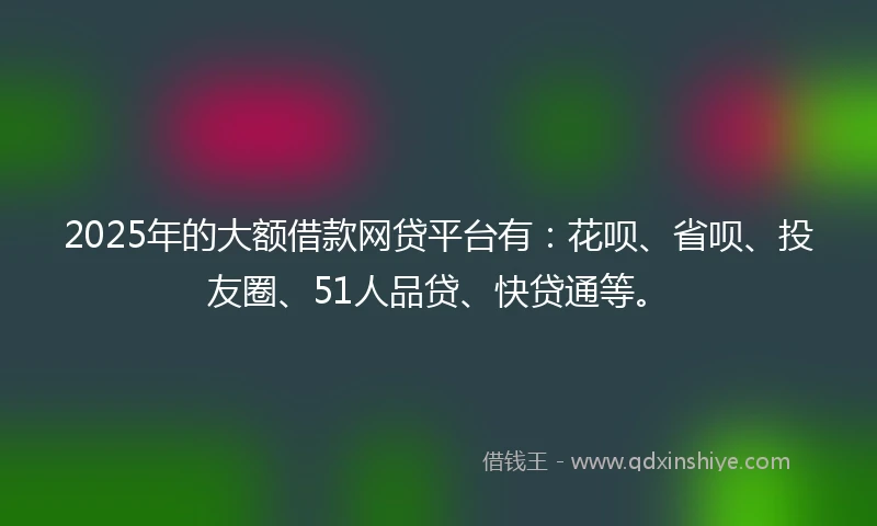 2025年的大额借款网贷平台有:花呗、省呗、投友圈、51人品贷、快贷通等。