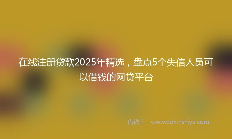 在线注册贷款2025年精选，盘点5个失信人员可以借钱的网贷平台