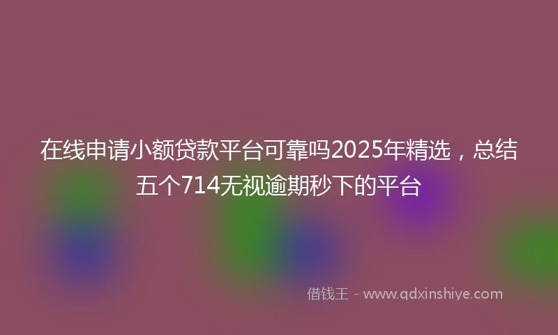 在线申请小额贷款平台可靠吗2025年精选，总结五个714无视逾期秒下的平台