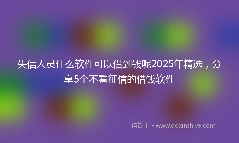 失信人员什么软件可以借到钱呢2025年精选,分享5个不看征信的借钱软件