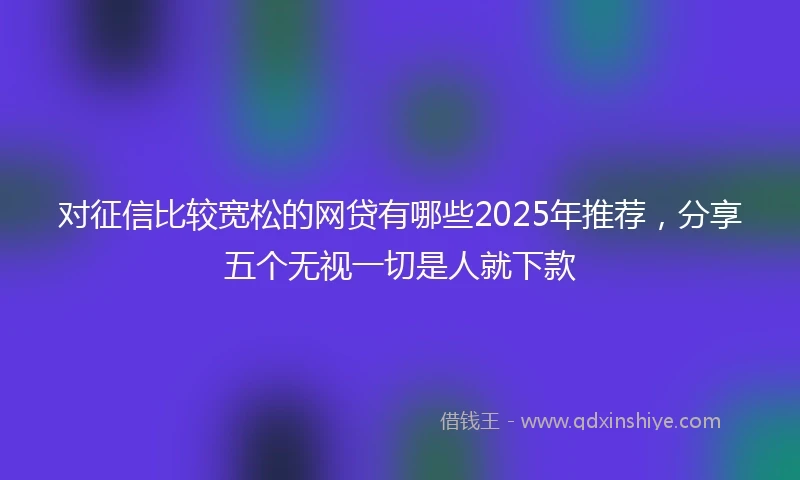 对征信比较宽松的网贷有哪些2025年推荐，分享五个无视一切是人就下款