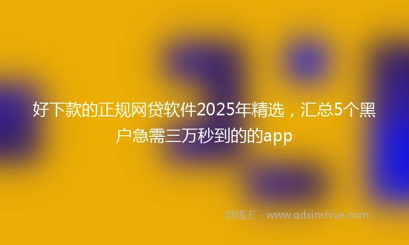 好下款的正规网贷软件2025年精选，汇总5个黑户急需三万秒到的的app
