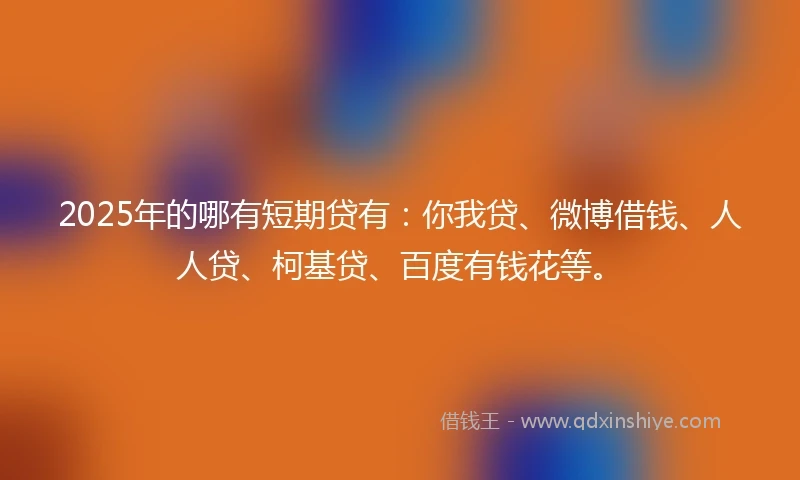 2025年的哪有短期贷有：你我贷、微博借钱、人人贷、柯基贷、百度有钱花等。