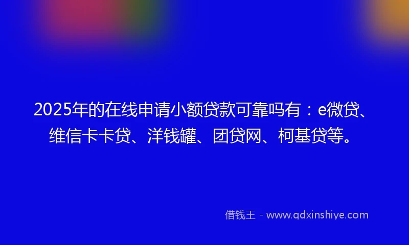 2025年的在线申请小额贷款可靠吗有：e微贷、维信卡卡贷、洋钱罐、团贷网、柯基贷等。