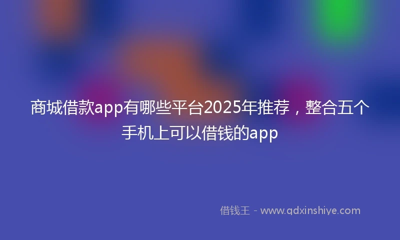 商城借款app有哪些平台2025年推荐，整合五个手机上可以借钱的app