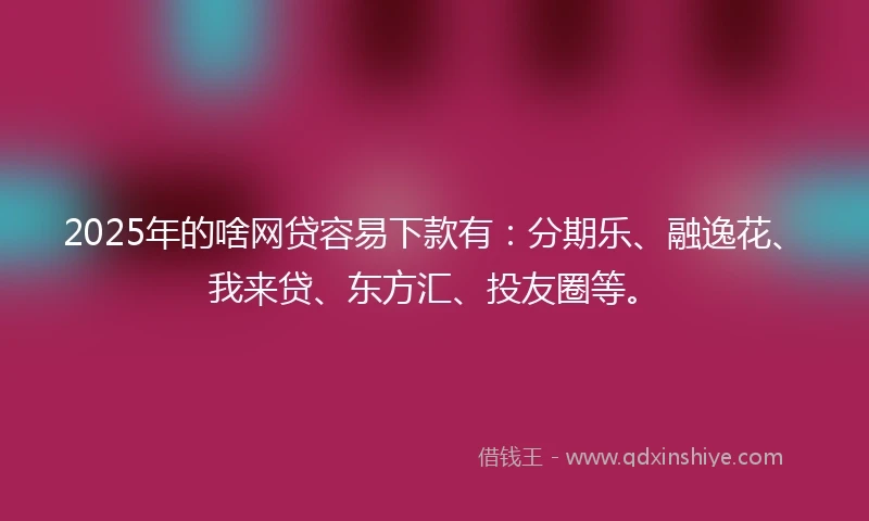 2025年的啥网贷容易下款有：分期乐、融逸花、我来贷、东方汇、投友圈等。