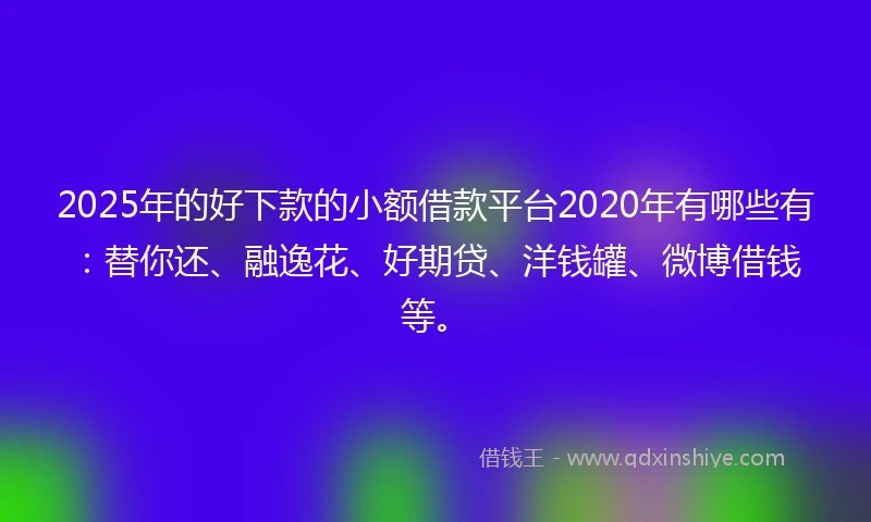 2025年的好下款的小额借款平台2020年有哪些有：替你还、融逸花、好期贷、洋钱罐、微博借钱等。
