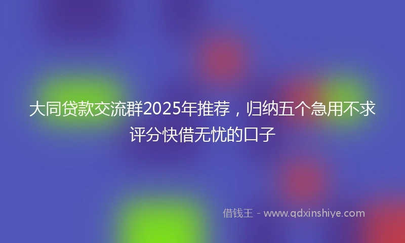 大同贷款交流群2025年推荐，归纳五个急用不求评分快借无忧的口子