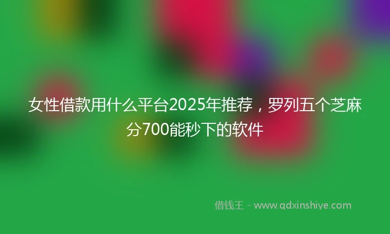 女性借款用什么平台2025年推荐，罗列五个芝麻分700能秒下的软件