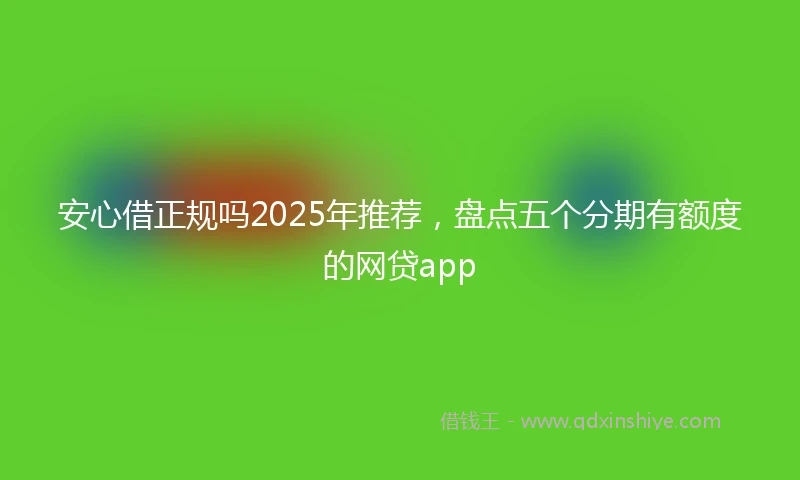 安心借正规吗2025年推荐，盘点五个分期有额度的网贷app